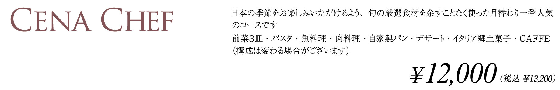 CENA CHEF 日本の季節をお楽しみいただけるよう、旬の厳選食材を余すことなく使った月替わり一番人気のコースです。前菜３皿・パスタ・魚料理・肉料理・自家製パン・デザート・イタリア郷土菓子・CAFFE（構成は変わる場合がございます）¥12,000（税込¥13,200）