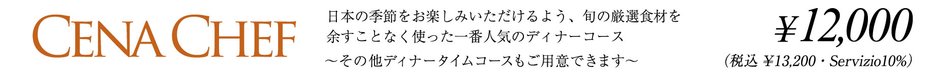 CENA CHEF 日本の季節をお楽しみいただけるよう、旬の厳選食材を余すことなく使った一番人気のディナーコース　〜その他ディナータイムコースもご用意できます〜　¥12,000（税込¥13,200・Servizio10%）